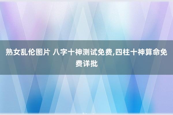 熟女乱伦图片 八字十神测试免费，四柱十神算命免费详批